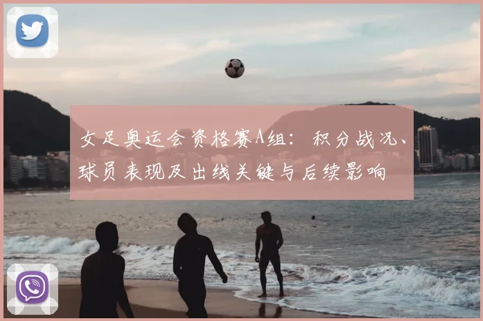 女足奥运会资格赛A组：积分战况、球员表现及出线关键与后续影响