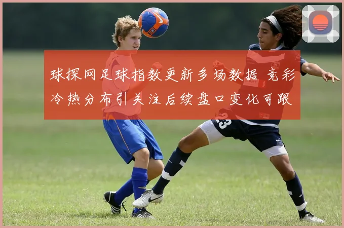 球探网足球指数更新多场数据 竞彩冷热分布引关注后续盘口变化可跟进