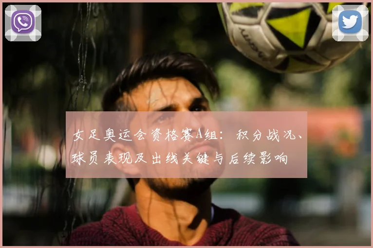 女足奥运会资格赛A组：积分战况、球员表现及出线关键与后续影响