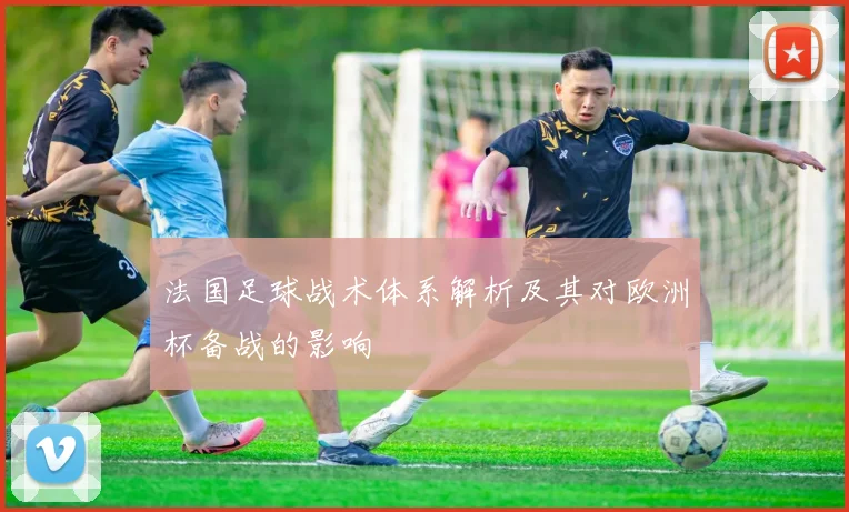 法国足球战术体系解析及其对欧洲杯备战的影响