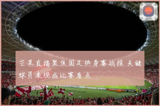 芒果直播聚焦国足热身赛战报 关键球员表现成比赛看点