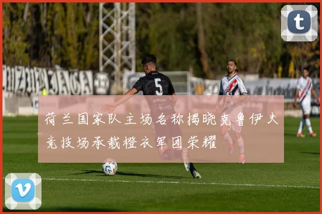 荷兰国家队主场名称揭晓克鲁伊夫竞技场承载橙衣军团荣耀