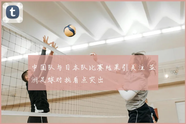中国队与日本队比赛结果引关注 亚洲足球对抗看点突出