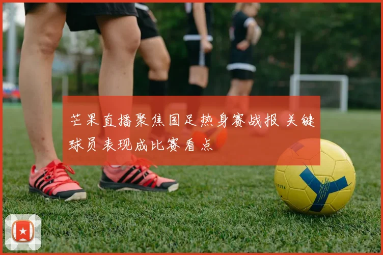 芒果直播聚焦国足热身赛战报 关键球员表现成比赛看点