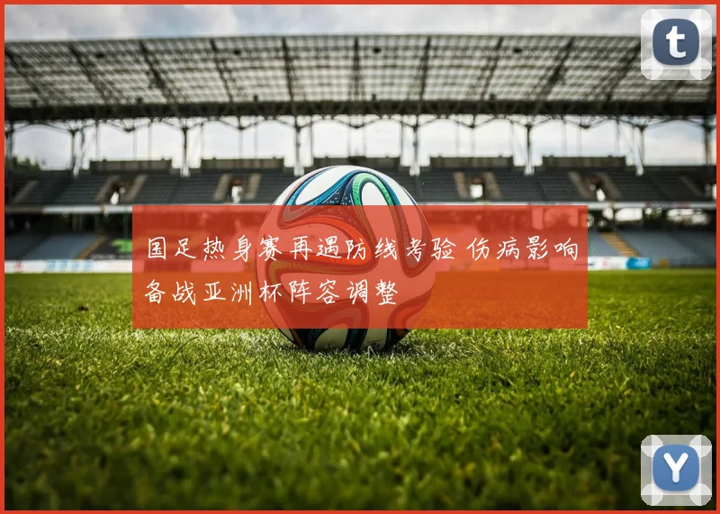 国足热身赛再遇防线考验 伤病影响备战亚洲杯阵容调整