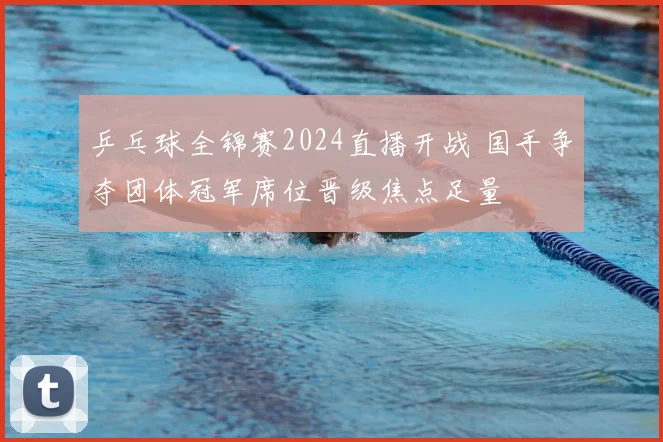 乒乓球全锦赛2024直播开战 国手争夺团体冠军席位晋级焦点足量