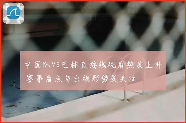 中国队vs巴林直播线观看热度上升 赛事看点与出线形势受关注