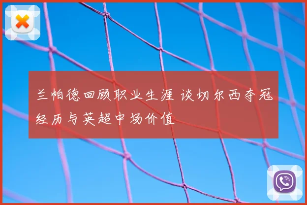 兰帕德回顾职业生涯 谈切尔西夺冠经历与英超中场价值