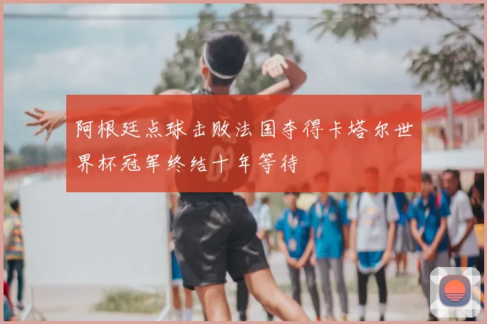 阿根廷点球击败法国夺得卡塔尔世界杯冠军终结十年等待