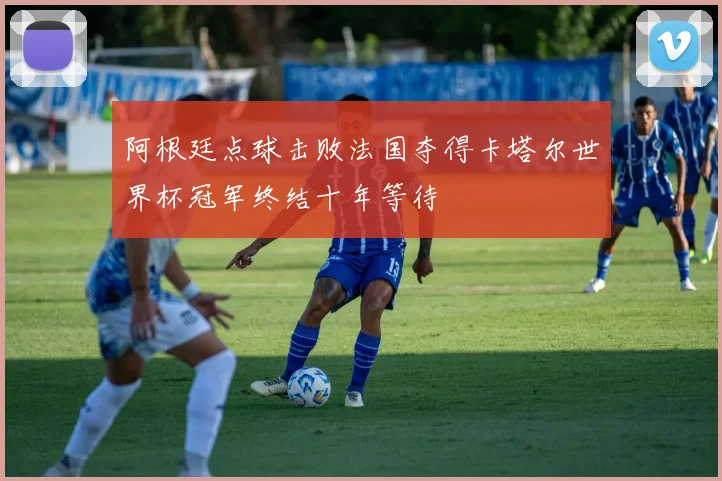 阿根廷点球击败法国夺得卡塔尔世界杯冠军终结十年等待