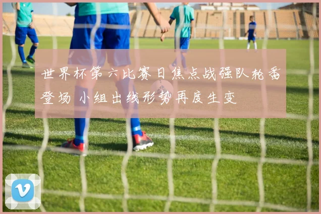 世界杯第六比赛日焦点战强队轮番登场 小组出线形势再度生变