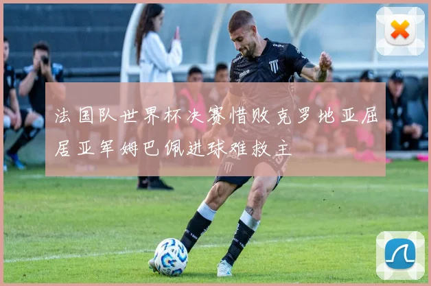 法国队世界杯决赛惜败克罗地亚屈居亚军姆巴佩进球难救主