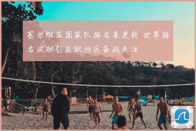 塞尔维亚国家队排名表更新 世界排名波动引发欧洲区备战关注