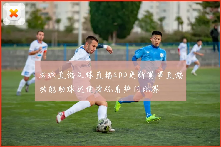 龙珠直播足球直播app更新赛事直播功能助球迷便捷观看热门比赛