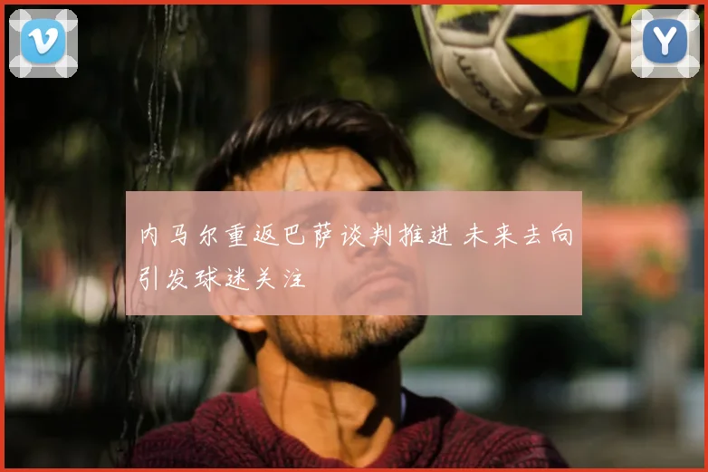 内马尔重返巴萨谈判推进 未来去向引发球迷关注