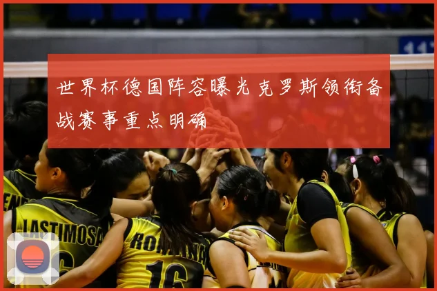 世界杯德国阵容曝光克罗斯领衔备战赛事重点明确
