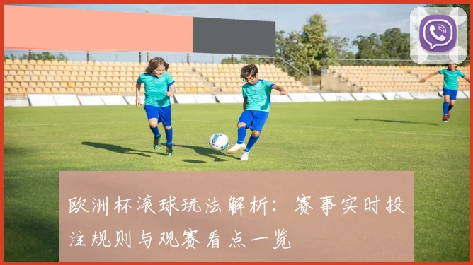 欧洲杯滚球玩法解析：赛事实时投注规则与观赛看点一览