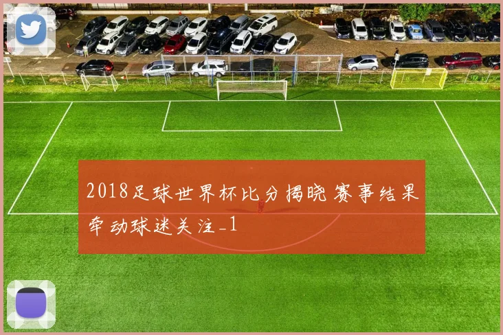 2018足球世界杯比分揭晓 赛事结果牵动球迷关注_1